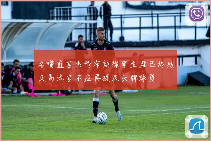 名嘴直言杰伦布朗绿军生涯已终结交易流言不应再提及头牌球员