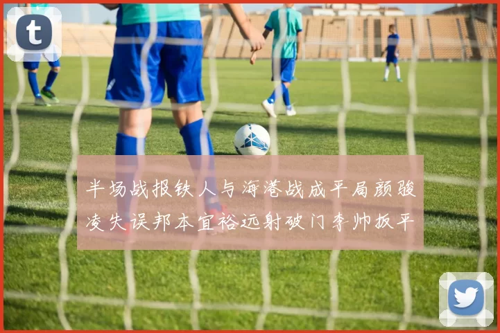 半场战报铁人与海港战成平局颜骏凌失误邦本宜裕远射破门李帅扳平