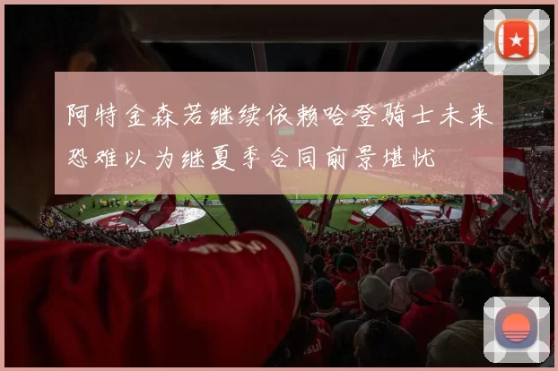 阿特金森若继续依赖哈登骑士未来恐难以为继夏季合同前景堪忧