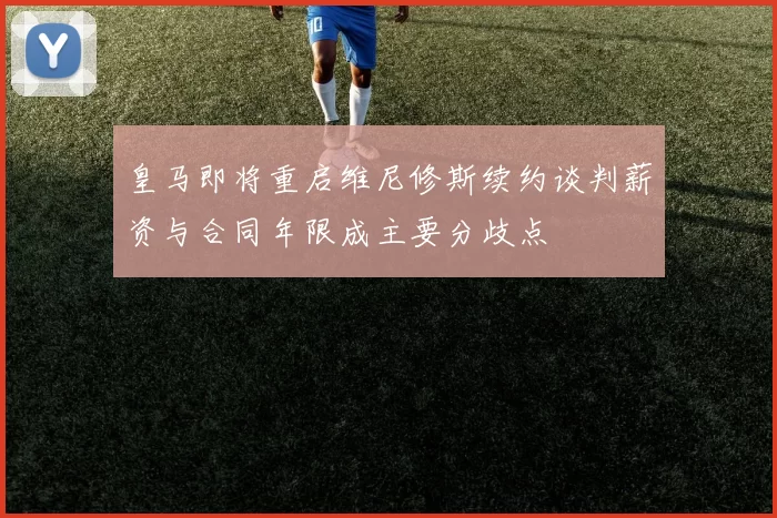 皇马即将重启维尼修斯续约谈判薪资与合同年限成主要分歧点