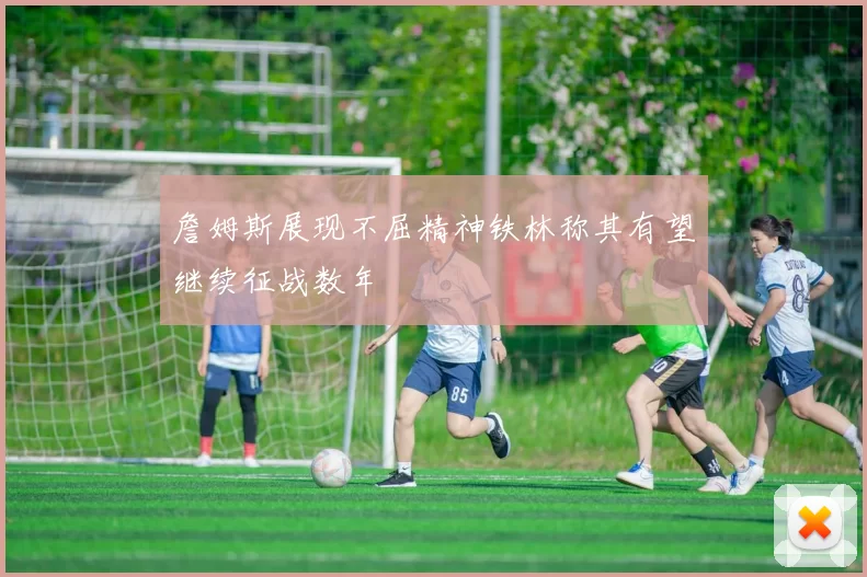 詹姆斯展现不屈精神铁林称其有望继续征战数年
