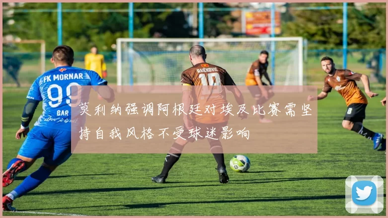 莫利纳强调阿根廷对埃及比赛需坚持自我风格不受球迷影响