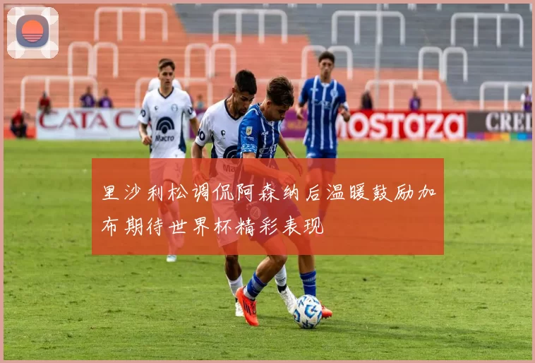 里沙利松调侃阿森纳后温暖鼓励加布期待世界杯精彩表现