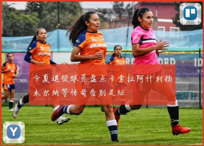 今夏退役球员盘点卡索拉阿什利扬米尔纳等传奇告别足坛