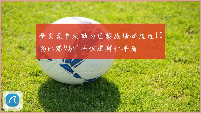 登贝莱首发助力巴黎战绩辉煌近10场比赛9胜1平仅遇拜仁平局