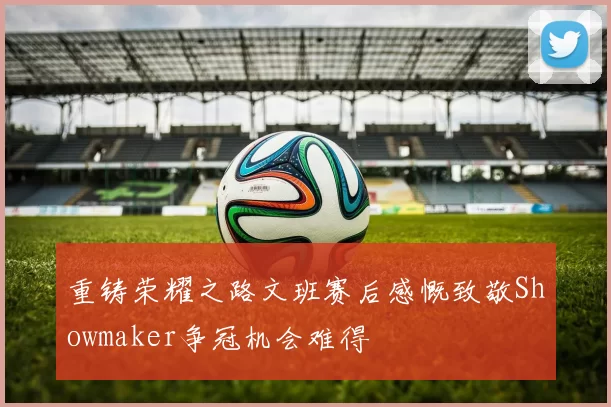重铸荣耀之路文班赛后感慨致敬Showmaker争冠机会难得