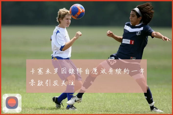 卡塞米罗因缺阵自愿放弃续约一年条款引发关注