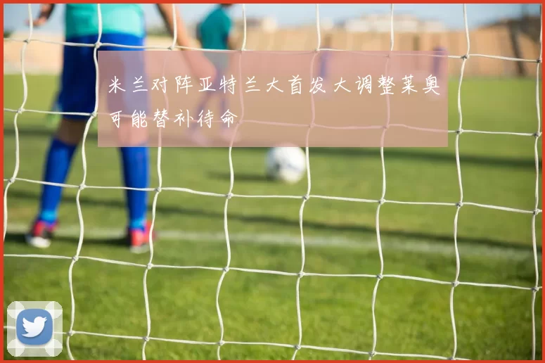 米兰对阵亚特兰大首发大调整莱奥可能替补待命