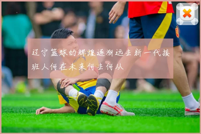 辽宁篮球的辉煌逐渐远去新一代接班人何在未来何去何从